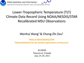 Lower-Tropospheric Temperature (TLT) Climate Data Record Using NOAA/NESDIS/STAR Recalibrated MSU Observations Wenhui Wang1 & Cheng-Zhi Zou2 1IMSG at NOAA/NESDIS/STAR 2NOAA/NESDIS/Center for Satellite Applications and Research IGARSS Vancouver, Canada  July 25-29, 2011 