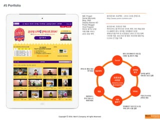 Copyright	
  ⓒ	
  2016.	
  Weni’s	
  Company.	
  All	
  rights	
  Reserved.
IMC Project
Social Microsite
Blog, SNS
Display Banner AD
Power Blogger
Viral Program
학부모 평가단 운영
카페 제휴 서비스
UCC 영상 제작
윤선생 IMC 프로젝트 - 2014 스피킹 콘테스트
http://www.yoons-contest.com
윤선생 IMC 프로모션 개최
하이브리드 형 마이크로 사이트 제작, SNS 채널 운영
디스플레이 광고, 바이럴, 파워블로거 운영
유튜브/다음 티비 팟 내 동영상 1,800 건 이상 등록
1705명 지원, 360,000 명 방문, 9000명 회원가입
12,000 건 댓글 기록
프로모션
사이트
Social
모바일
광고
VIRAL
파워
블로거
제휴
영상제작
페이스북 팬페이지 런칭 및
이벤트 앱, 페이지 개발
레몬테라스
주부 커뮤니티
제휴이벤트
콘테스트 홍보 영상
후기영상
파워블로거 섭외 후 포스팅
게재, 상위 노출 집행
커뮤니티사이트
콘텐츠 배포
하이브리드사이트
웹/모바일최적화
모바일 솔루션,
네트워크 광고 집행
#5 Portfolio
 