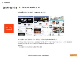 Copyright	
  ⓒ	
  2016.	
  Weni’s	
  Company.	
  All	
  rights	
  Reserved.
Business Field
SNS / Blog
Consulting
커뮤니케이션 컨설팅/ SNS 운영 서비스
위니스컴패니는 브랜딩 저널리즘에 입각한 매체운영과 커뮤니케이션 서비스를 제공해 드립니다.
크리에이티브 콘텐츠 기획력을 바탕으로 SNS 운영 관리 업무를 수행하며 바이럴, 파워블로거, 웹툰, 팟캐스트 등 다양한 툴을 활용해
브랜딩 확산과 마케팅 커뮤니케이션의 확장을 위한 채널 운영 능력을 보유하고 있습니다.
제공서비스
>블로그/페이스북/트위터/파워블로거/체험단 콘텐츠 제작
SNS / Blog 커뮤니케이션 전략, 기획, 관리
#5 Portfolio
 