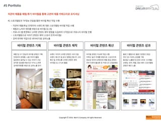 Copyright	
  ⓒ	
  2016.	
  Weni’s	
  Company.	
  All	
  rights	
  Reserved.
저관여 제품을 체험/후기 바이럴을 통해 고관여 제품 카테고리로 포지셔닝
#2 스토리텔링과 TIP정보 전달을 통한 바이럴 확산 작업 수행
• 저관여 제품(욕실 인테리어) 브랜드에 대한 스토리텔링 바이럴 작업 수행
• 체험과 노하우 테마를 바탕으로 바이럴 포스팅
• 커뮤니티 별 톤앤매너 고려한 콘텐츠 제작 방법을 도입하여 수작업으로 커뮤니티 바이럴 진행
• 스토리텔링으로 이야기 콘텐츠 제작 (스토리 전개 바이럴)
• 검색 최적화 작업으로 네이버/다음 상위노출
바이럴 콘텐츠 기획
체험 및 수기 중심의 바이럴 콘텐츠 기획
인테리어 완제품, 소품 이미지 활용
일상에서 일어날 수 있는 이야기 구성
유익한 정보를 바탕으로 TIP & 노하후
검색최적화를 바탕으로 상위노출 유지
바이럴 콘텐츠 제작
브랜드 이미지 고려한 콘텐츠 수위 조절
브랜드 메시지 및 광고 방향성 메시지 고려
확산 및 주목도를 고려한 콘텐츠 제작
바이럴 요소 (FUN) 활용
바이럴 콘텐츠 확산
바이럴 콘텐츠 이슈화 작업 수행
주목도 높은 주제를 바탕으로 스토리각색
정보성 위주의 콘텐츠와 체험 중심 콘텐츠
주부 타겟의 활성화 된 커뮤니티 선정&배포
바이럴 콘텐츠 성과
블로그 통합으로 (블로그콘텐츠 유입)
연간 30~100% 성장률 기록
월 평균 노출량 50,000 VIEW (12개월)
브랜딩, 유머, 체험, 정보 테마 스토리텔링
콘텐츠 메인 노출
#5 Portfolio
 