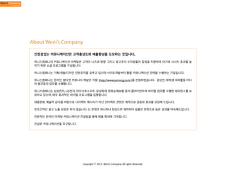 About Weni’s Company
진정성있는 커뮤니케이션은 고객충성도와 매출향상을 도모하는 것입니다.
위니스컴패니의 커뮤니케이션 마케팅은 고객의 니즈와 방향 그리고 광고주의 수익창출의 접점을 지향하며 여기에 시너지 효과를 높
이기 위한 소셜 프로그램을 구성합니다.
위니스컴패니는 기획/개발/디자인 전문조직을 갖추고 있으며 사이트개발부터 통합 커뮤니케이션 전략을 수행하는 기업입니다.
위니스컴패니는 온라인 영타겟 커뮤니티 채널인 자몽 (http://www.zamong.co.kr)을 런칭하였습니다. 공모전, 대학생 대외활동 미디
어 발간등의 업무를 수행합니다.
위니스컴패니는 삼성전자, LG전자, 마이크로소프트, 삼성화재, 한화손해보험 등의 클라이언트와 바이럴 업무를 수행한 레퍼런스를 보
유하고 있으며, 매우 효과적인 바이럴 프로그램을 집행합니다.
대중문화, 예술적 감각을 바탕으로 다이렉트 메시지가 아닌 인터렉트 콘텐츠 제작으로 검증된 효과를 보장해 드립니다.
무조건적인 광고 노출 보장은 하지 않습니다. 단 콘텐츠 하나하나 정성드려 제작하여 질좋은 콘텐츠로 높은 성과를 약속해드립니다.
전문적인 온라인 마케팅 커뮤니케이션 컨설팅을 통해 매출 확대에 기여합니다.
진실한 커뮤니케이션을 추구합니다.

Copyright	
  ⓒ	
  2013.	
  Weni’s	
  Company.	
  All	
  rights	
  Reserved.

 