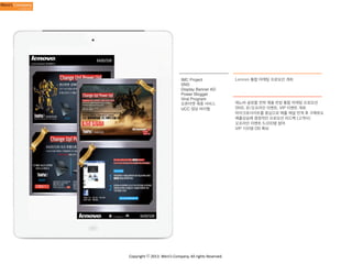 IMC Project
SNS
Display Banner AD
Power Blogger
Viral Program
오픈마켓 제휴 서비스
UCC 영상 바이럴

Copyright	
  ⓒ	
  2013.	
  Weni’s	
  Company.	
  All	
  rights	
  Reserved.

Lenovo 통합 마케팅 프로모션 개최

레노버 글로블 전략 제품 런칭 통합 마케팅 프로모션
SNS, 온/오프라인 이벤트, VIP 이벤트 개최
마이크로사이트를 중심으로 매출 채널 연계 후 구매유도
매출상승에 결정적인 프로모션 피드백 (고객사)
오프라인 이벤트 5,000명 참여
VIP 100명 DB 확보

 