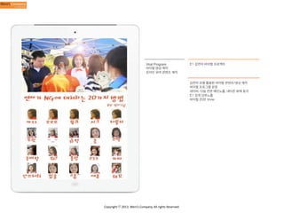 Viral Program
바이럴 영상 제작
온라인 유머 콘텐츠 제작

E1 김연아 바이럴 프로젝트

김연아 모델 활용한 바이럴 콘텐츠/영상 제작
바이럴 프로그램 운영
네이버, 다음 전면 메인노출, 네티즌 화제 등극
E1 검색 상위노출
바이럴 20만 View

Copyright	
  ⓒ	
  2013.	
  Weni’s	
  Company.	
  All	
  rights	
  Reserved.

 