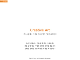Creative Art
위니스컴패니 바이럴 프로그램의 기본 모토입니다

위니스컴패니는 기본을 잘 아는 그룹입니다
기본을 잘 아는 기업은 탄탄한 전략을 세웁니다
탄탄한 전략은 가장 커다란 효과를 제시합니다

Copyright	
  ⓒ	
  2013.	
  Weni’s	
  Company.	
  All	
  rights	
  Reserved.

 