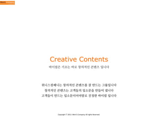 Creative Contents
바이럴은 기초는 바로 창의적인 콘텐츠 입니다

위니스컴패니는 창의적인 콘텐츠를 잘 만드는 그룹입니다
창의적인 콘텐츠는 고객들의 입소문을 만들어 냅니다
고객들이 만드는 입소문이어야말로 진정한 바이럴 입니다

Copyright	
  ⓒ	
  2013.	
  Weni’s	
  Company.	
  All	
  rights	
  Reserved.

 