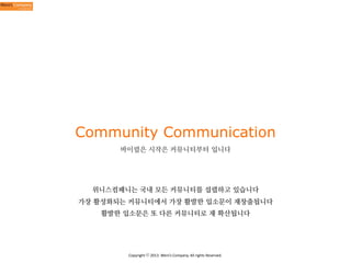 Community Communication
바이럴은 시작은 커뮤니티부터 입니다

위니스컴패니는 국내 모든 커뮤니티를 섭렵하고 있습니다
가장 활성화되는 커뮤니티에서 가장 활발한 입소문이 재창출됩니다
활발한 입소문은 또 다른 커뮤니티로 재 확산됩니다

Copyright	
  ⓒ	
  2013.	
  Weni’s	
  Company.	
  All	
  rights	
  Reserved.

 