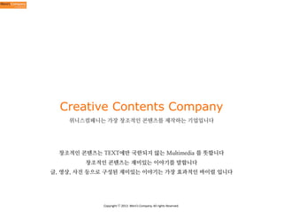 Creative Contents Company
위니스컴패니는 가장 창조적인 콘텐츠를 제작하는 기업입니다

창조적인 콘텐츠는 TEXT에만 국한되지 않는 Multimedia 를 뜻합니다
창조적인 콘텐츠는 재미있는 이야기를 말합니다
글, 영상, 사진 등으로 구성된 재미있는 이야기는 가장 효과적인 바이럴 입니다

Copyright	
  ⓒ	
  2013.	
  Weni’s	
  Company.	
  All	
  rights	
  Reserved.

 