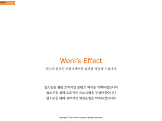 Weni’s Effect
최고의 온라인 커뮤니케이션 효과를 제공해 드립니다

입소문을 위한 효과적인 콘텐츠 제작을 기획하겠습니다
입소문을 위해 효율적인 프로그램을 구성하겠습니다
입소문을 위해 전략적인 채널운영을 약속하겠습니다

Copyright	
  ⓒ	
  2013.	
  Weni’s	
  Company.	
  All	
  rights	
  Reserved.

 
