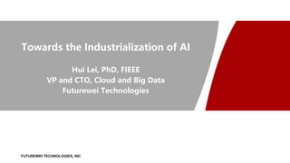 FUTUREWEI TECHNOLOGIES, INC
Towards the Industrialization of AI
Hui Lei, PhD, FIEEE
VP and CTO, Cloud and Big Data
Futurewei Technologies
 