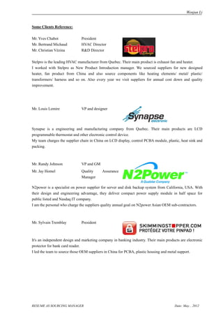 Wenjun Li


Some Clients Reference:

Mr. Yves Chabot               President
Mr. Bertrand Michaud          HVAC Director
Mr. Christian Vézina          R&D Director

Stelpro is the leading HVAC manufacturer from Quebec. Their main product is exhaust fan and heater.
I worked with Stelpro as New Product Introduction manager. We sourced suppliers for new designed
heater, fan product from China and also source components like heating elements/ metal/ plastic/
transformers/ harness and so on. Also every year we visit suppliers for annual cost down and quality
improvement.




Mr. Louis Lemire              VP and designer




Synapse is a engineering and manufacturing company from Quebec. Their main products are LCD
programmable thermostat and other electronic control device.
My team charges the supplier chain in China on LCD display, control PCBA module, plastic, heat sink and
packing.



Mr. Randy Johnson             VP and GM
Mr. Jay Homel                 Quality     Assurance
                              Manager

N2power is a specialist on power supplier for server and disk backup system from California, USA. With
their design and engineering advantage, they deliver compact power supply module in half space for
public listed and Nasdaq IT company.
I am the personal who charge the suppliers quality annual goal on N2power Asian OEM sub-contractors.



Mr. Sylvain Tremblay          President



It's an independent design and marketing company in banking industry. Their main products are electronic
protector for bank card reader.
I led the team to source those OEM suppliers in China for PCBA, plastic housing and metal support.




RESUME AS SOURCING MANAGER                                                             Date: May. , 2012
 