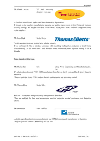 Wenjun Li

Mr. Claude Laroche           VP and marketing
                             director 3 years ago




A Furniture manufacturer leader from North America for 3 generation.
I focused on the suppliers manufacturing capacity and quality improvement at their China and Vietnum
sourcing strategy. We bought wood bed/ closet/ chairs/ wood panel/ MDF/ hardware components from
Asian suppliers.



Mr. John Mack                Senior Buyer

T&B is a worldwide brand in cable/ wire solution industry.
I was working with John to introduce some new cable moulding/ bushing/ box production in South China
sub-contracting. At the same time I also delivered some customized plastic injection tooling to T&B
Canada.



Some Suppliers Reference:



Mr. Charles Yao              GM                          Glory Power Engineering and Manufacturing Co.
                                                         Ltd.
It's a fast and professional PCBA OEM manufacturer from Taiwan for 20 years and has 2 factory bases in
Shenzhen.
They are qualified for my PCBA projects for their quality system and processing control.



Mr. Vincent Zhou             Senior Sales




FSP has 3 factory base with good quality management in Shenzhen.
They are qualified for their good components sourcing/ marketing service/ continuous cost deduction
efforts.



Mr. Ocean Lee                Sales Director




Adroit is a good supplier in consumer electronic and OEM telecom module manufacturer in Shenzhen.
They are qualified for their OEM facility and low cost




RESUME AS SOURCING MANAGER                                                           Date: May. , 2012
 