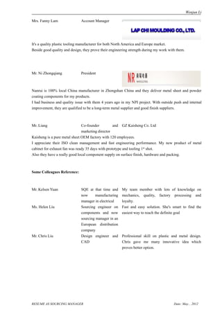 Wenjun Li

Mrs. Fanny Lam                Account Manager




It's a quality plastic tooling manufacturer for both North America and Europe market.
Beside good quality and design, they prove their engineering strength during my work with them.




Mr. Ni Zhongqiang             President



Nanrui is 100% local China manufacturer in Zhongshan China and they deliver metal sheet and powder
coating components for my products.
I had business and quality issue with them 4 years ago in my NPI project. With outside push and internal
improvement, they are qualified to be a long-term metal supplier and good finish suppliers.



Mr. Liang                      Co-founder          and GZ Kaisheng Co. Ltd
                               marketing director
Kaisheng is a pure metal sheet OEM factory with 120 employees.
I appreciate their ISO clean management and fast engineering performance. My new product of metal
cabinet for exhaust fan was ready 35 days with prototype and tooling 1st shot.
Also they have a really good local component supply on surface finish, hardware and packing.



Some Colleagues Reference:



Mr. Kelsen Yuan               SQE at that time and      My team member with lots of knowledge on
                              now      manufacturing    mechanics, quality, factory processing and
                              manager in electrical     loyalty.
Ms. Helen Liu                 Sourcing engineer on      Fast and easy solution. She's smart to find the
                              components and now        easiest way to reach the definite goal
                              sourcing manager in an
                              European distribution
                              company
Mr. Chris Liu                 Design engineer and       Professional skill on plastic and metal design.
                              CAD                       Chris gave me many innovative idea which
                                                        proves better option.




RESUME AS SOURCING MANAGER                                                              Date: May. , 2012
 