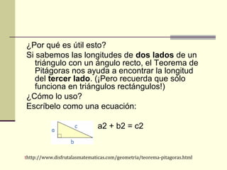 ¿Por qué es útil esto?
Si sabemos las longitudes de dos lados de un
triángulo con un ángulo recto, el Teorema de
Pitágoras nos ayuda a encontrar la longitud
del tercer lado. (¡Pero recuerda que sólo
funciona en triángulos rectángulos!)
¿Cómo lo uso?
Escríbelo como una ecuación:
a2 + b2 = c2
thttp://www.disfrutalasmatematicas.com/geometria/teorema-pitagoras.html
 