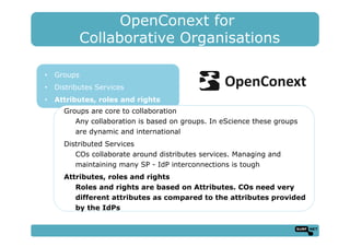 OpenConext for
Collaborative Organisations
•  Groups
•  Distributes Services
•  Attributes, roles and rights
Groups are core to collaboration
Any collaboration is based on groups. In eScience these groups
are dynamic and international
Distributed Services
COs collaborate around distributes services. Managing and
maintaining many SP - IdP interconnections is tough
Attributes, roles and rights
Roles and rights are based on Attributes. COs need very
different attributes as compared to the attributes provided
by the IdPs
 