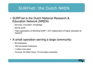 SURFnet: the Dutch NREN
•  SURFnet is the Dutch National Research &
Education Network (NREN)
-  Services, innovation, knowledge
-  Not for profit
-  Task organisation of Stichting SURF = ICT collaboration of higher education &
research
•  A small operation serving a large community:
-  85 employees
-  160 connected institutions
-  1 million end-users
-  Turnover 35 million Euro; 1/3 innovation subsidies
 