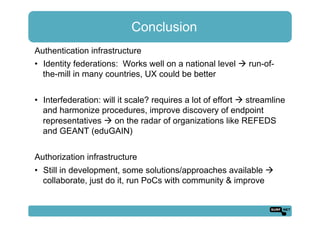 Conclusion
Authentication infrastructure
•  Identity federations: Works well on a national level ! run-of-
the-mill in many countries, UX could be better
•  Interfederation: will it scale? requires a lot of effort ! streamline
and harmonize procedures, improve discovery of endpoint
representatives ! on the radar of organizations like REFEDS
and GEANT (eduGAIN)
Authorization infrastructure
•  Still in development, some solutions/approaches available !
collaborate, just do it, run PoCs with community & improve
 