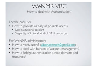 WeNMR VRC"
How to deal with Authentication?!
For the end-user!
•  How to provide as easy as possible access!
•  Use institutional account!
•  Single Sign-On to all kind of NMR resources!
For WeNMR administrators!
•  How to verify users? (albert.einstein@gmail.com) !
•  How to deal with burden of account management?!
•  How to bridge authentication across domains and
resources?!
 