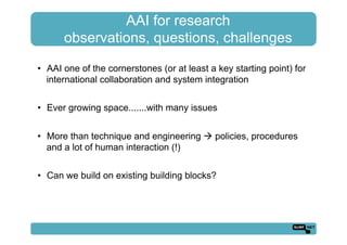 AAI for research
observations, questions, challenges
•  AAI one of the cornerstones (or at least a key starting point) for
international collaboration and system integration
•  Ever growing space.......with many issues
•  More than technique and engineering ! policies, procedures
and a lot of human interaction (!)
•  Can we build on existing building blocks?
 