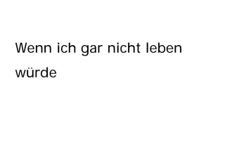 Wenn ich gar nicht leben
würde
 