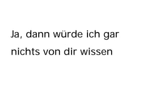 Ja, dann würde ich gar
nichts von dir wissen
 