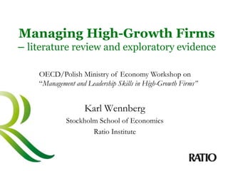 Managing High-Growth Firms
– literature review and exploratory evidence
Karl Wennberg
Stockholm School of Economics
Ratio Institute
OECD/Polish Ministry of Economy Workshop on
“Management and Leadership Skills in High-Growth Firms”
 