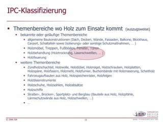 IPC-Klassifizierung

      Themenbereiche wo Holz zum Einsatz kommt                                        (auszugsweise)
             bekannte oder geläufige Themenbereiche
                 allgemeine Baukonstruktionen (Dach, Decken, Wände, Fassaden, Balkone, Blockhaus,
                 Carport, Schaltafeln sowie Isolierungs- oder sonstige Schutzmaßnahmen, … )
                 Holzmöbel, Treppen, Fußböden, Fenster, Türen
                 Holzbehandlung (Holztrocknung, Laserschweißen, … )
                 Holzfeuerung
             weitere Themenbereiche
                 Zündholzschachtel, Holzwolle, Holzdübel, Holznägel, Holzschrauben, Holzplatten,
                 Holzspäne, Holzfasern, Holzmehl, Holzfurnier, Bucheinbände mit Holzmaserung, Scheitholz
                 Fahrzeugaufbauten aus Holz, Holzspeichenräder, Holzfelgen
                 Holzblasinstrumente
                 Holzschuhe, Holzsohlen, Holzabsätze
                 Holzschiffe
                 Straßen-, Brücken-, Sportplatz- und Bergbau (Bauteile aus Holz, Holzpfähle,
                 Lärmschutzwände aus Holz, Holzschwellen, …)
                 …




© 2006 ISN                                               15
 