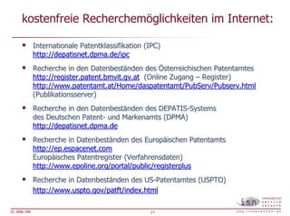 kostenfreie Recherchemöglichkeiten im Internet:

             Internationale Patentklassifikation (IPC)
             http://depatisnet.dpma.de/ipc
             Recherche in den Datenbeständen des Österreichischen Patentamtes
             http://register.patent.bmvit.gv.at (Online Zugang – Register)
             http://www.patentamt.at/Home/daspatentamt/PubServ/Pubserv.html
             (Publikationsserver)
             Recherche in den Datenbeständen des DEPATIS-Systems
             des Deutschen Patent- und Markenamts (DPMA)
             http://depatisnet.dpma.de
             Recherche in Datenbeständen des Europäischen Patentamts
             http://ep.espacenet.com
             Europäisches Patentregister (Verfahrensdaten)
             http://www.epoline.org/portal/public/registerplus
             Recherche in Datenbeständen des US-Patentamtes (USPTO)
             http://www.uspto.gov/patft/index.html

© 2006 ISN                                        17
 