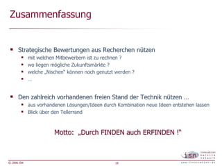 Zusammenfassung


      Strategische Bewertungen aus Recherchen nützen
             mit welchen Mitbewerbern ist zu rechnen ?
             wo liegen mögliche Zukunftsmärkte ?
             welche „Nischen“ können noch genutzt werden ?
             …


      Den zahlreich vorhandenen freien Stand der Technik nützen …
             aus vorhandenen Lösungen/Ideen durch Kombination neue Ideen entstehen lassen
             Blick über den Tellerrand



                        Motto: „Durch FINDEN auch ERFINDEN !“



© 2006 ISN                                       18
 