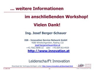 … weitere Informationen
                             im anschließenden Workshop!
                                        Vielen Dank!
                             Ing. Josef Berger-Schauer

                            ISN - Innovation Service Network GmbH
                                   4580 Windischgarsten, Rading 132
                                      josef.bergerschauer@isn.at
                              +43.7562.8896-22 oder +43.664.8214928
                                http://www.innovation.at


                                 Leidenschaff t Innovation
             Download der Vortragsunterlagen unter http://www.innovation.at/download.html
© 2006 ISN                                                 19
 