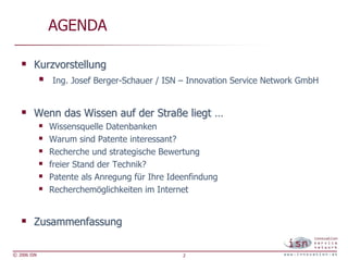 AGENDA

        Kurzvorstellung
             Ing. Josef Berger-Schauer / ISN – Innovation Service Network GmbH


        Wenn das Wissen auf der Straße liegt …
             Wissensquelle Datenbanken
             Warum sind Patente interessant?
             Recherche und strategische Bewertung
             freier Stand der Technik?
             Patente als Anregung für Ihre Ideenfindung
             Recherchemöglichkeiten im Internet


        Zusammenfassung

© 2006 ISN                                    2
 