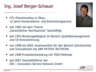 Ing. Josef Berger-Schauer

        HTL-Maschinenbau in Steyr,
        13 Jahre Konstruktions- und Entwicklungspraxis
        seit 1983 mit dem Thema
        „Gewerblicher Rechtsschutz“ beschäftigt
        seit 1993 Beratungstätigkeit im Bereich Qualitätsmanagement
        und CE-Kennzeichnung
        von 1998 bis 2002 verantwortlich für den Bereich Schutzrechte
        und Innovationen bei ABP PATENT NETWORK
        seit 1998 Produktentwicklung mit TRIZ-Methode
        seit 2001 Geschäftsführer der
        ISN – Innovation Service Network GmbH

© 2006 ISN                            3
 