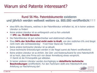 Warum sind Patente interessant?

                Rund 56 Mio. Patentdokumente existieren
    und jährlich werden weltweit weitere ca. 800.000 veröffentlicht ! ! !
         etwa 80% des Wissens, welches in der Patentliteratur enthalten ist, ist in keiner anderen
         Literatur zu finden!
         Keine andere Literatur ist so umfangreich und so fein unterteilt
             IPC: ca. 70.000 Bereiche
         Die Patentliteratur ist gut recherchierbar weil elektronisch erfasst.
         Etwa 94% der Schriften sind nicht mehr in Kraft, von den restlichen 6% sind längst
         nicht mehr alle rechtsbeständig!      viel freier Stand der Technik!
         Keine andere technische Literatur ist so aktuell.
         (neue technische Entwicklungen werden in der Regel zuerst als Patent veröffentlicht)
         Keine andere Literatur ist so ehrlich. Der Zeit- und Kostenaufwand für eine Patentschrift
         ist so hoch, dass eine Firma sich von dieser Anmeldung etwas verspricht.
             Damit ist die Firmenpolitik gut ablesbar.
         In keiner anderen Literatur werden durchgängig so detaillierte technische
         Beschreibungen veröffentlicht. Für den Fachmann stellt eine Patentschrift eine
         Anleitung zur Nachahmung dar!

© 2006 ISN                                         5
 