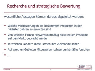 Recherche und strategische Bewertung

 wesentliche Aussagen können daraus abgeleitet werden:

      Welche Verbesserungen bei bestimmten Produkten in den
      nächsten Jahren zu erwarten sind
      Von welchen Firmen schwerpunktmäßig diese neuen Produkte
      auf den Markt gebracht werden
      In welchen Ländern diese Firmen ihre Zielmärkte sehen
      Auf welchen Gebieten Mitbewerber schwerpunktmäßig forschen
      …



© 2006 ISN                           6
 