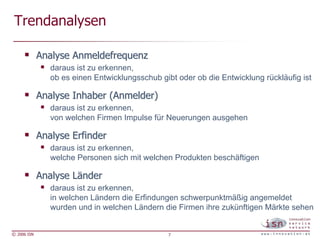 Trendanalysen

             Analyse Anmeldefrequenz
                daraus ist zu erkennen,
                ob es einen Entwicklungsschub gibt oder ob die Entwicklung rückläufig ist

             Analyse Inhaber (Anmelder)
                daraus ist zu erkennen,
                von welchen Firmen Impulse für Neuerungen ausgehen

             Analyse Erfinder
                daraus ist zu erkennen,
                welche Personen sich mit welchen Produkten beschäftigen

             Analyse Länder
                daraus ist zu erkennen,
                in welchen Ländern die Erfindungen schwerpunktmäßig angemeldet
                wurden und in welchen Ländern die Firmen ihre zukünftigen Märkte sehen


© 2006 ISN                                       7
 