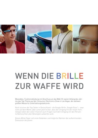WENN DIE BRILLE
ZUR WAFFE WIRD
Wearables, Funktionskleidung mit Anschluss an das Web 2.0, waren Anfang des Jah-
res das Top-Thema auf der Consumer Electronics Show in Las Vegas, der weltweit
größten Messe für Unterhaltungselektronik.
Noch ist einer der Top-Seller in Deutschland – die Google-Brille „Google Glass“– zwar
nicht auf dem Markt, aber schon jetzt ist klar, dass der Umgang mit der neuen Tech-
nologie neben den vielen Chancen auch Fragen nach dem Umgang mit den Persön-
lichkeitsrechten aller Beteiligten aufwerfen wird.
Dieses White Paper soll erste Gedanken und mögliche Rahmen der aufkommenden
Diskussion skizzieren.
 