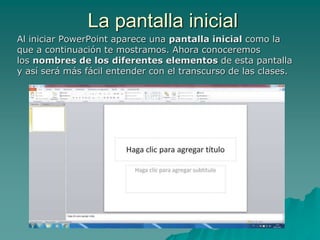 La pantalla inicial
Al iniciar PowerPoint aparece una pantalla inicial como la
que a continuación te mostramos. Ahora conoceremos
los nombres de los diferentes elementos de esta pantalla
y así será más fácil entender con el transcurso de las clases.
 