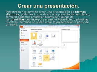 Crear una presentación.
PowerPoint nos permite crear una presentación de formas
distintas, podemos iniciar desde una presentación en blanco,
también podemos crearlas a través de algunas de
las plantillas que incorpora el propio PowerPoint o plantillas
nuestras. También se puede crear la presentación a partir de
un tema.
 