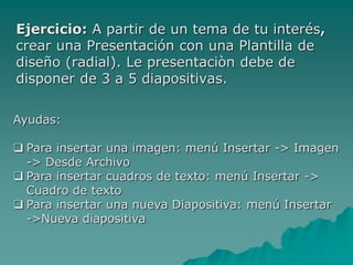 Ejercicio: A partir de un tema de tu interés,
crear una Presentación con una Plantilla de
diseño (radial). Le presentaciòn debe de
disponer de 3 a 5 diapositivas.
Ayudas:
 Para insertar una imagen: menú Insertar -> Imagen
-> Desde Archivo
 Para insertar cuadros de texto: menú Insertar ->
Cuadro de texto
 Para insertar una nueva Diapositiva: menú Insertar
->Nueva diapositiva
 