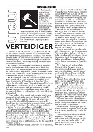 LICHTBLICKE
                                            Nachdem ich        ob er an den Richter herantreten dürfe.
mein                                      ein »anstän-
                                          diges« Leben
                                                               Unter starkem Protest Satans erlaubte
                                                               es der Richter und gab ihm ein Zei-
                                          gelebt hatte,        chen, nach vorne zu kommen. Als mein
                                          ging meine Zeit      Verteidiger aufstand und losging, sah
                                          auf der Erde         ich ihn das erste Mal in seiner vollen
                                          zu Ende. Als         Herrlichkeit und Majestät. Mir wurde
                                          erstes erinnerte     bewusst, warum er mir so bekannt vor-
                                          ich mich daran,      gekommen war. Das war Jesus, der
                                          dass ich auf         mich vertrat – mein Herr und Retter!
                                          einer Bank im           Er hielt vor der Richterbank an
                  Warteraum eines, wie es den Anschein         und sagte leise zum Richter: »Hallo,
                  machte, Gerichtsgebäudes saß. Die Flü-       Vater.« Dann drehte er sich um, um
                  geltüren öffneten sich und mir wurde         die Geschworenen anzusprechen:
                  gesagt, ich solle hineinkommen und           »Satan hat recht, wenn er sagt, dass
                  am Tisch für den Angeklagten Platz           dieser Mann gesündigt hat. Ich werde
                  nehmen.                                      keine dieser Anschuldigungen bestrei-
                                                               ten. Und ja, die Strafe für Sünde ist

VERTEIDIGER                                                    die Hölle und dieser Mann verdient es,
                                                               bestraft zu werden.«
                                                                  Jesus atmete tief durch und wandte
                                                               sich mit ausgestreckten Armen seinem
   Als ich mich umsah, sah ich den Staatsanwalt. Er sah
wie ein Schurke aus und knurrte, als er mich anstarrte.        Vater zu und verkündete: »Ich starb
Ich war überzeugt, dass ich noch nie eine so böse Person       jedoch am Kreuz für die Sünden dieses
gesehen hatte. Ich setzte mich und schaute nach links, wo      Menschen, damit diese Seele ewiges
mein Verteidiger saß, ein liebenswürdig und freundlich         Leben haben könnte. Er hat mich als
aussehender Mann, dessen Erscheinung mir seltsamer-            seinen Retter angenommen. Er gehört
weise vertraut vorkam.                                         mir.«
   Die Seitentür schwang auf und der Richter erschien.            Mein Herr sprach weiter: »Sein
Er war eine beeindruckende Gestalt, als er durch den           Name steht im Buch des Lebens
Raum schritt mit seinem weiten, wallendem Gewand.              geschrieben und niemand kann ihn
Ich konnte meine Augen nicht von ihm abwenden. Als er          mir entreißen. Satan versteht immer
seinen Platz hinter dem Richterpult eingenommen hatte,         noch nicht. Diesem Mann wird nicht
verkündete er: »Lasst uns anfangen.«                           Gerechtigkeit widerfahren, sondern
   Der Staatsanwalt stand auf und sprach: »Mein Name           Gnade.«
ist Satan und ich bin hier, um euch zu beweisen, dass             Als sich Jesus setzte, hielt er ruhig
dieser Mann in die Hölle gehört.« Er fuhr fort, über           inne, schaute seinen Vater an und
Lügen, die ich erzählt hatte, Dinge die ich gestohlen hatte    sagte: »Es muss nichts weiter getan
und die Zeiten, in denen ich andere betrogen hatte, zu         werden. Ich habe alles vollbracht.«
berichten. Satan sprach noch von anderen, schreckli-              Der Richter hob seine mächtige
chen Verirrungen, die einmal in meinem Leben gewe-             Hand und schlug mit dem Hammer auf
sen waren. Je länger er redete, desto tiefer sank ich in die   die Bank. Die Worte, die folgten, hall-
Anklagebank.                                                   ten durch den Gerichtssaal: »Dieser
   Ich war so beschämt, dass ich niemanden anschauen           Mann ist frei. Seine Strafe wurde schon
konnte, nicht mal meinen eigenen Verteidiger, als der          voll gebüßt. Der Fall ist geschlossen.«
Teufel von Sünden erzählte, die sogar ich total verges-           Als mein Herr mich hinausbeglei-
sen hatte. So wütend ich über Satan war, dass er all           tete, konnte ich Satan toben und wüten
diese Dinge über mich erzählte, genauso wütend war ich         hören: »Ich gebe nicht auf, ich werde
über meinen Verteidiger, der still da saß und nicht die        den nächsten Fall gewinnen.«
geringste Form der Verteidigung vorbrachte.                       Als Jesus mir Anweisungen gab, wo
   Ich wusste, dass ich all dieser Dinge schuldig war, aber    ich als Nächstes hingehen sollte, fragte
ich hatte auch manches Gute in meinem Leben getan.             ich: »Hast du jemals einen Fall verlo-
Könnte das nicht wenigstens einen Teil von dem Scha-           ren?«
den aufwiegen, den ich angerichtet hatte? Satan endete in         Christus lächelte liebevoll und ant-
Raserei, und rief laut: »Dieser Mann gehört in die Hölle.      wortete: »Über jeden, der zu mir
Er ist in allen Punkten der Anklage, die ich vorgebracht       gekommen und mich gebeten hat, ihn
habe, schuldig, und es gibt niemanden, der das Gegenteil       zu vertreten, wurde das selbe Urteil
beweisen könnte.«                                              gefällt wie bei dir: ›Die Strafe ist
   Als mein Verteidiger an der Reihe war, bat er als erstes,   bereits voll bezahlt.‹«
R160
 