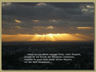 ... hättet ihr nur etwas weniger Stolz, mehr Respekt, würdet ihr die Würde der Menschen entdecken, müsstet ihr euch nicht hinter dicken Mauern, vor der Welt verstecken … 