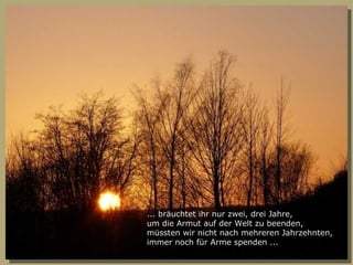 ... bräuchtet ihr nur zwei, drei Jahre, um die Armut auf der Welt zu beenden, müssten wir nicht nach mehreren Jahrzehnten, immer noch für Arme spenden ... 