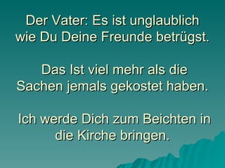 Der Vater: Es ist unglaublich wie Du Deine Freunde betrügst.  Das Ist viel mehr als die Sachen jemals gekostet haben.  Ich werde Dich zum Beichten in die Kirche bringen. 