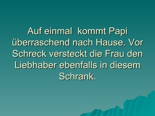 Auf einmal  kommt Papi überraschend nach Hause. Vor Schreck versteckt die Frau den Liebhaber ebenfalls in diesem Schrank. 
