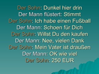 Der Sohn : Dunkel hier drin Der Mann flüstert : Stimmt Der Sohn : Ich habe einen Fußball Der Mann : Schoen für Dich Der Sohn : Willst Du den kaufen Der Mann : Nee, vielen Dank Der Sohn : Mein Vater ist draußen Der Mann : OK wie viel Der Sohn : 250 EUR 