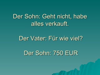 Der Sohn: Geht nicht, habe alles verkauft.  Der Vater: Für wie viel?  Der Sohn: 750 EUR 