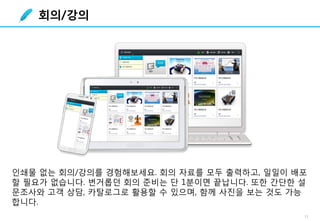 11
인쇄물 없는 회의/강의를 경험해보세요. 회의 자료를 모두 출력하고, 일일이 배포
할 필요가 없습니다. 번거롭던 회의 준비는 단 1분이면 끝납니다. 또한 간단한 설
문조사와 고객 상담, 카탈로그로 활용할 수 있으며, 함께 사진을 보는 것도 가능
합니다.
회의/강의
 