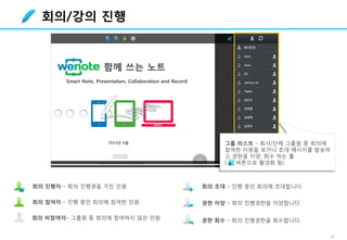 16
회의/강의 진행
그룹 리스트 – 회사/단체 그룹원 중 회의에
참여한 이원을 보거나 초대 메시지를 발송하
고 권한을 이양, 회수 하는 툴
( 버튼으로 활성화 됨)
회의 진행자 – 회의 진행권을 가진 인원. 회의 초대 – 진행 중인 회의에 초대합니다.
권한 회수 – 회의 진행권한을 회수합니다.
회의 참여자 – 진행 중인 회의에 참여한 인원.
회의 비참여자– 그룹원 중 회의에 참여하지 않은 인원.
권한 이양 – 회의 진행권한을 이양합니다.
 