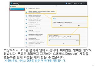 18
외장하드나 USB를 챙기지 않아도 됩니다. 이메일을 열어볼 필요도
없습니다. 무료로 2GB까지 지원하는 드롭박스(Dropbox) 계정을
연동하면 쉽게 파일을 내려 받을 수 있습니다.
※ 클라우드 서비스 연동은 향후 더 확대될 예정입니다.
 