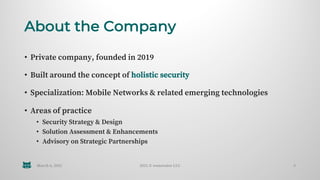 About the Company
• Private company, founded in 2019
• Built around the concept of holistic security
• Specialization: Mobile Networks & related emerging technologies
• Areas of practice
• Security Strategy & Design
• Solution Assessment & Enhancements
• Advisory on Strategic Partnerships
March 6, 2021 2021 © wenovator LLC 3
 