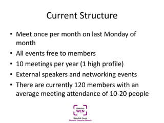 Current Structure
• Meet once per month on last Monday of
month
• All events free to members
• 10 meetings per year (1 high profile)
• External speakers and networking events
• There are currently 120 members with an
average meeting attendance of 10-20 people
 